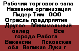 Рабочий торгового зала › Название организации ­ Лидер Тим, ООО › Отрасль предприятия ­ Другое › Минимальный оклад ­ 16 700 - Все города Работа » Вакансии   . Псковская обл.,Великие Луки г.